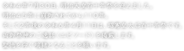 令和４年７月３０日、明治天皇百十年祭を迎えました。明治４５年に崩御されてから１１０年。そして２年後の令和６年４月１１日は、昭憲皇太后百十年祭です。両御祭神のご逸話（エピソード）を掲載します。聖徳を仰ぐ端緒となることを願います。